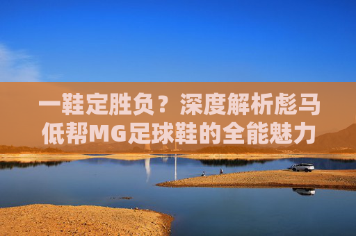 一鞋定胜负?深度解析彪马低帮MG足球鞋的全能魅力