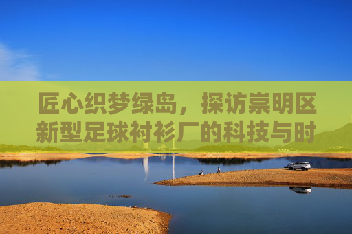 匠心织梦绿岛，探访崇明区新型足球衬衫厂的科技与时尚之旅