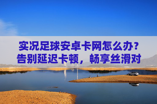实况足球安卓卡网怎么办?告别延迟卡顿,畅享丝滑对战攻略