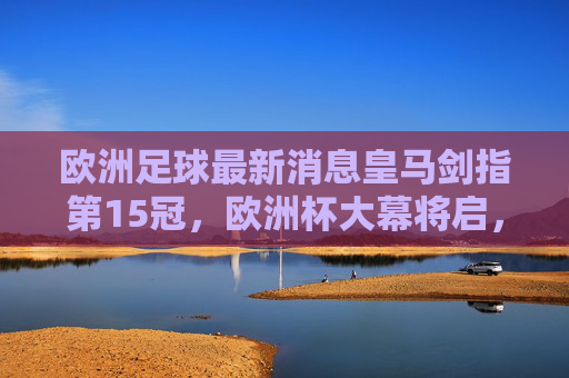 欧洲足球最新消息皇马剑指第15冠，欧洲杯大幕将启，转会市场暗流涌动