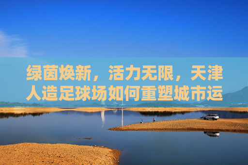 绿茵焕新,活力无限,天津人造足球场如何重塑城市运动生态