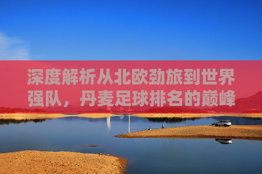 深度解析从北欧劲旅到世界强队,丹麦足球排名的巅峰与未来展望