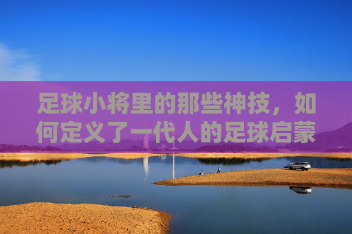 足球小将里的那些神技,如何定义了一代人的足球启蒙