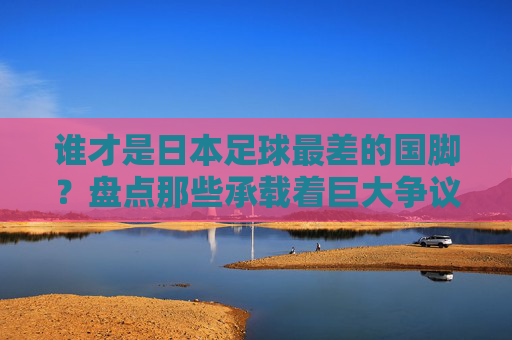 谁才是日本足球最差的国脚？盘点那些承载着巨大争议的失意者