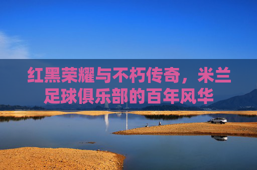 红黑荣耀与不朽传奇，米兰足球俱乐部的百年风华