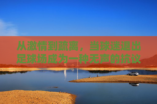 从激情到疏离,当球迷退出足球场成为一种无声的抗议