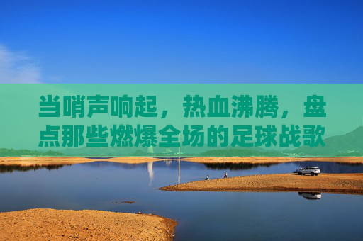 当哨声响起，热血沸腾，盘点那些燃爆全场的足球战歌