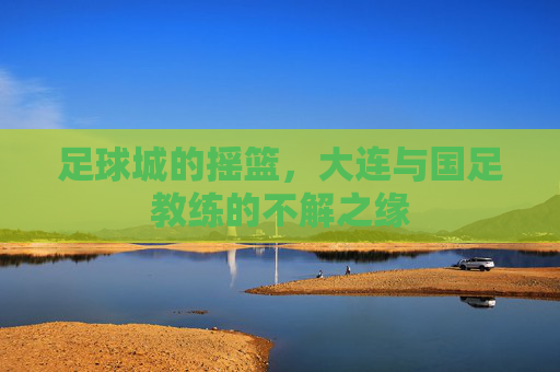 足球城的摇篮，大连与国足教练的不解之缘