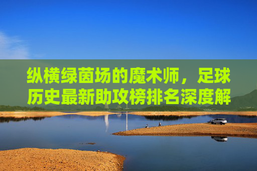纵横绿茵场的魔术师，足球历史最新助攻榜排名深度解析