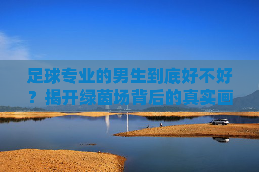足球专业的男生到底好不好？揭开绿茵场背后的真实画像