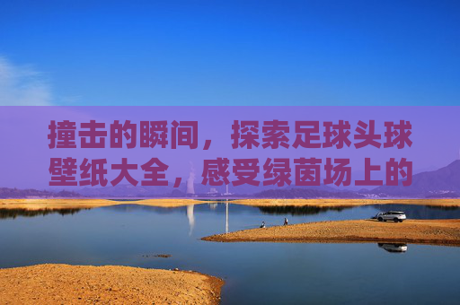 撞击的瞬间,探索足球头球壁纸大全,感受绿茵场上的震撼之美