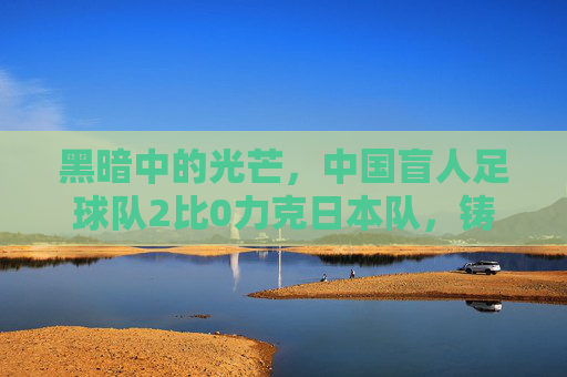 黑暗中的光芒,中国盲人足球队2比0力克日本队,铸就逆境荣光