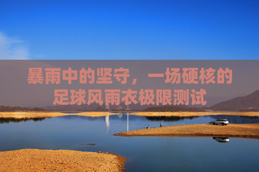暴雨中的坚守，一场硬核的足球风雨衣极限测试