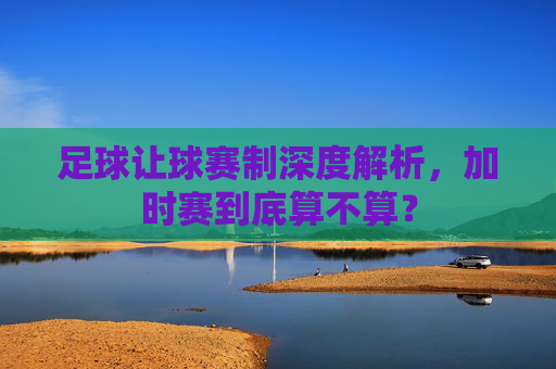 足球让球赛制深度解析，加时赛到底算不算？