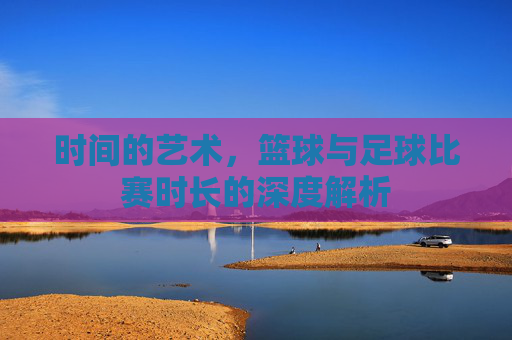 时间的艺术,篮球与足球比赛时长的深度解析