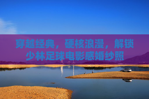 穿越经典,硬核浪漫,解锁少林足球电影感婚纱照