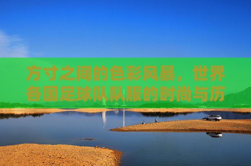 方寸之间的色彩风暴，世界各国足球队队服的时尚与历史