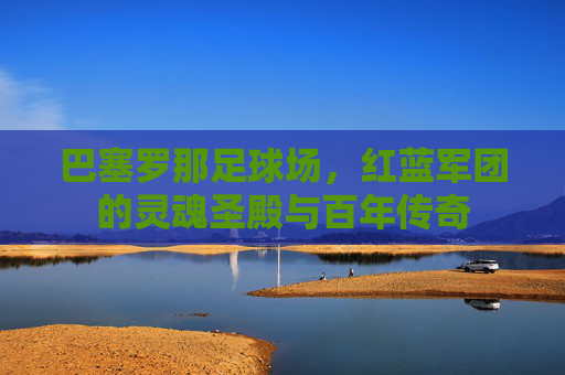 巴塞罗那足球场,红蓝军团的灵魂圣殿与百年传奇
