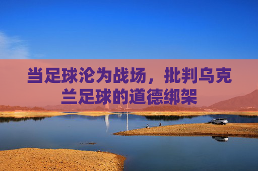 当足球沦为战场,批判乌克兰足球的道德绑架