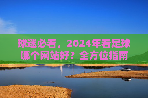 球迷必看，2024年看足球哪个网站好？全方位指南