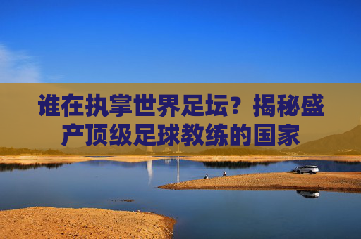 谁在执掌世界足坛?揭秘盛产顶级足球教练的国家