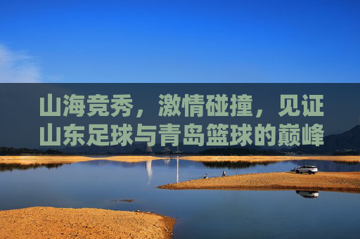 山海竞秀，激情碰撞，见证山东足球与青岛篮球的巅峰对决