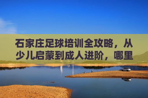 石家庄足球培训全攻略,从少儿启蒙到成人进阶,哪里学球最靠谱?