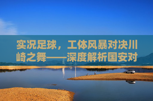 实况足球,工体风暴对决川崎之舞——深度解析国安对阵广岛三箭的绿茵博弈