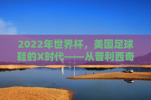 2022年世界杯,美国足球鞋的X时代——从普利西奇到梅西的传奇