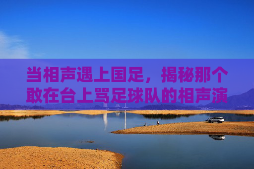 当相声遇上国足,揭秘那个敢在台上骂足球队的相声演员