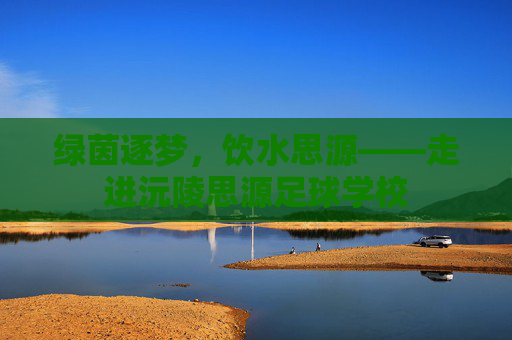 绿茵逐梦，饮水思源——走进沅陵思源足球学校