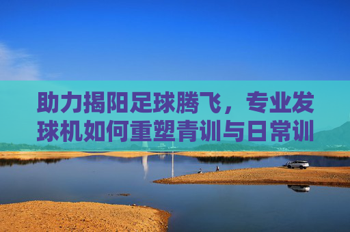 助力揭阳足球腾飞，专业发球机如何重塑青训与日常训练