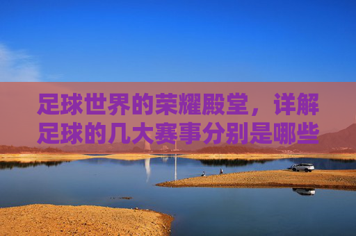 足球世界的荣耀殿堂，详解足球的几大赛事分别是哪些？
