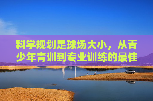 科学规划足球场大小，从青少年青训到专业训练的最佳场地选择