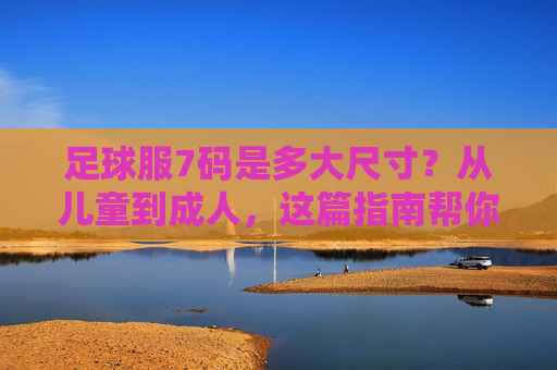 足球服7码是多大尺寸？从儿童到成人，这篇指南帮你精准选码