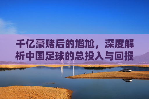 千亿豪赌后的尴尬，深度解析中国足球的总投入与回报失衡