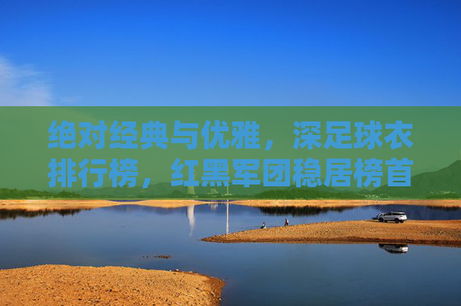 绝对经典与优雅，深足球衣排行榜，红黑军团稳居榜首！