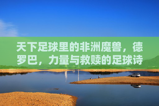 天下足球里的非洲魔兽，德罗巴，力量与救赎的足球诗篇