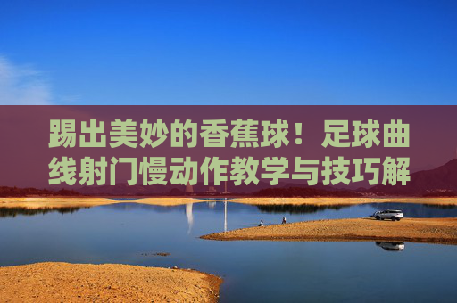 踢出美妙的香蕉球！足球曲线射门慢动作教学与技巧解析