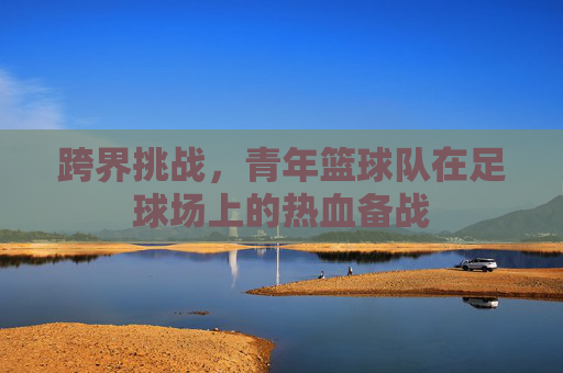 跨界挑战，青年篮球队在足球场上的热血备战
