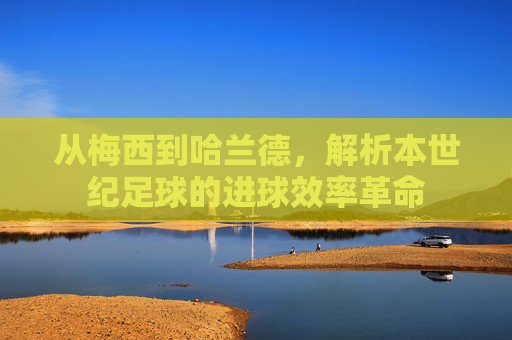 从梅西到哈兰德，解析本世纪足球的进球效率革命