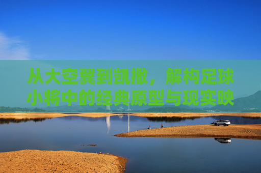 从大空翼到凯撒，解构足球小将中的经典原型与现实映射
