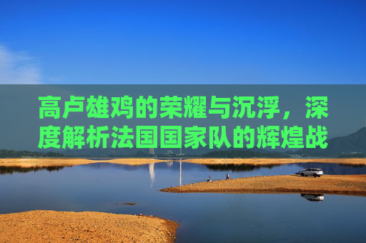 高卢雄鸡的荣耀与沉浮，深度解析法国国家队的辉煌战绩与时代变迁