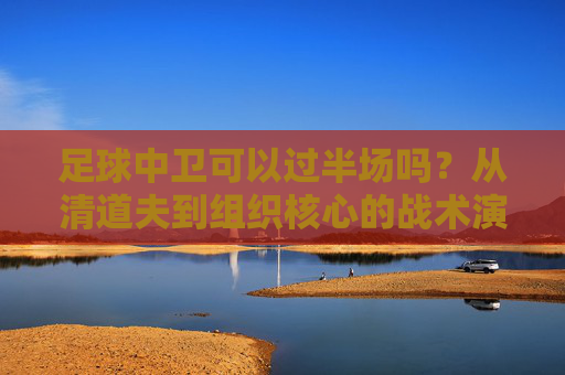 足球中卫可以过半场吗？从清道夫到组织核心的战术演变