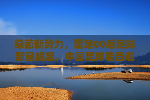 绿茵新势力，国足00后足球新星崛起，中国足球能否迎来曙光？