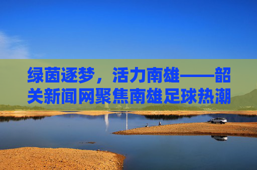 绿茵逐梦，活力南雄——韶关新闻网聚焦南雄足球热潮
