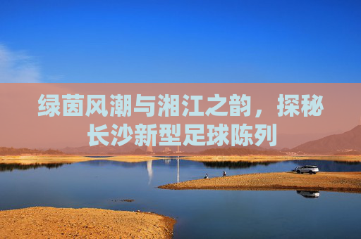 绿茵风潮与湘江之韵，探秘长沙新型足球陈列