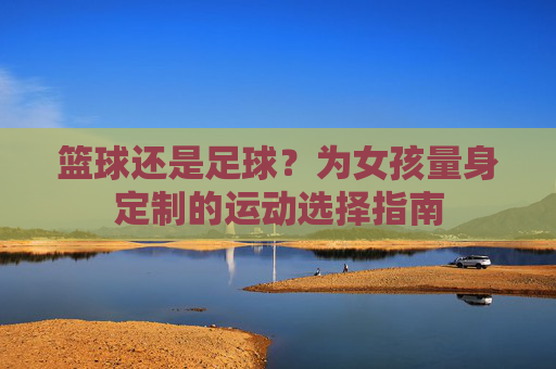 篮球还是足球？为女孩量身定制的运动选择指南