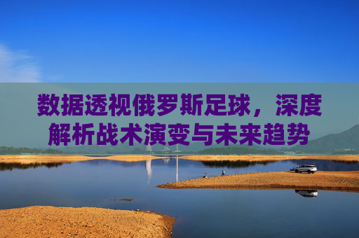 数据透视俄罗斯足球，深度解析战术演变与未来趋势