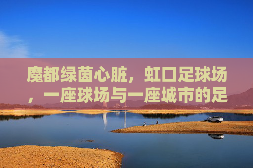 魔都绿茵心脏，虹口足球场，一座球场与一座城市的足球记忆